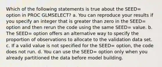 Which of the following statements is true about the SEED= option in PROC GLMSELECT? a. You can reproduce your results if you specify an integer that is greater than zero in the SEED= option and then rerun the code using the same SEED= value. b. The SEED= option offers an alternative way to specify the proportion of observations to allocate to the validation data set. c. If a valid value is not specified for the SEED= option, the code does not run. d. You can use the SEED= option only when you already partitioned the data before model building.