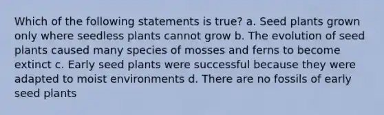 Which of the following statements is true? a. Seed plants grown only where seedless plants cannot grow b. The evolution of seed plants caused many species of mosses and ferns to become extinct c. Early seed plants were successful because they were adapted to moist environments d. There are no fossils of early seed plants