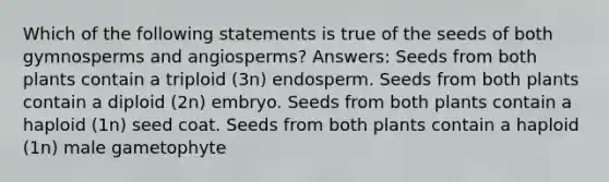 Which of the following statements is true of the seeds of both gymnosperms and angiosperms? Answers: Seeds from both plants contain a triploid (3n) endosperm. Seeds from both plants contain a diploid (2n) embryo. Seeds from both plants contain a haploid (1n) seed coat. Seeds from both plants contain a haploid (1n) male gametophyte