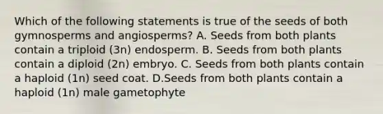 Which of the following statements is true of the seeds of both gymnosperms and angiosperms? A. Seeds from both plants contain a triploid (3n) endosperm. B. Seeds from both plants contain a diploid (2n) embryo. C. Seeds from both plants contain a haploid (1n) seed coat. D.Seeds from both plants contain a haploid (1n) male gametophyte