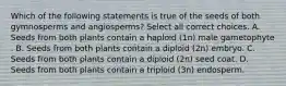 Which of the following statements is true of the seeds of both gymnosperms and angiosperms? Select all correct choices. A. Seeds from both plants contain a haploid (1n) male gametophyte . B. Seeds from both plants contain a diploid (2n) embryo. C. Seeds from both plants contain a diploid (2n) seed coat. D. Seeds from both plants contain a triploid (3n) endosperm.