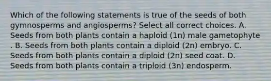 Which of the following statements is true of the seeds of both gymnosperms and angiosperms? Select all correct choices. A. Seeds from both plants contain a haploid (1n) male gametophyte . B. Seeds from both plants contain a diploid (2n) embryo. C. Seeds from both plants contain a diploid (2n) seed coat. D. Seeds from both plants contain a triploid (3n) endosperm.