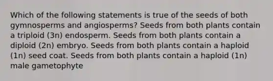 Which of the following statements is true of the seeds of both gymnosperms and angiosperms? Seeds from both plants contain a triploid (3n) endosperm. Seeds from both plants contain a diploid (2n) embryo. Seeds from both plants contain a haploid (1n) seed coat. Seeds from both plants contain a haploid (1n) male gametophyte