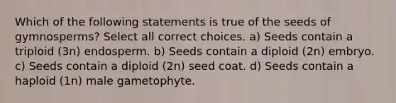 Which of the following statements is true of the seeds of gymnosperms? Select all correct choices. a) Seeds contain a triploid (3n) endosperm. b) Seeds contain a diploid (2n) embryo. c) Seeds contain a diploid (2n) seed coat. d) Seeds contain a haploid (1n) male gametophyte.