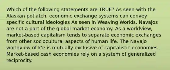 Which of the following statements are TRUE? As seen with the Alaskan potlatch, economic exchange systems can convey specific cultural ideologies As seen in Weaving Worlds, Navajos are not a part of the global market economy. As a worldview, market-based capitalism tends to separate economic exchanges from other sociocultural aspects of human life. The Navajo worldview of k'e is mutually exclusive of capitalistic economies. Market-based cash economies rely on a system of generalized reciprocity.