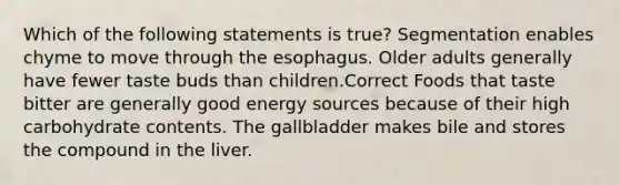 Which of the following statements is true? Segmentation enables chyme to move through the esophagus. Older adults generally have fewer taste buds than children.Correct Foods that taste bitter are generally good energy sources because of their high carbohydrate contents. The gallbladder makes bile and stores the compound in the liver.