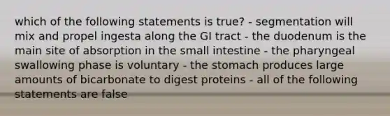 which of the following statements is true? - segmentation will mix and propel ingesta along the GI tract - the duodenum is the main site of absorption in the small intestine - the pharyngeal swallowing phase is voluntary - the stomach produces large amounts of bicarbonate to digest proteins - all of the following statements are false