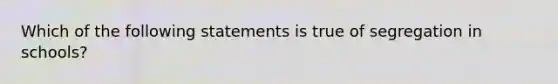 Which of the following statements is true of segregation in schools?