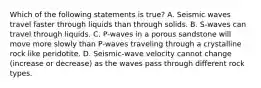 Which of the following statements is true? A. Seismic waves travel faster through liquids than through solids. B. S-waves can travel through liquids. C. P-waves in a porous sandstone will move more slowly than P-waves traveling through a crystalline rock like peridotite. D. Seismic-wave velocity cannot change (increase or decrease) as the waves pass through different rock types.