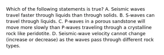 Which of the following statements is true? A. <a href='https://www.questionai.com/knowledge/kRzCHPc0qf-seismic-waves' class='anchor-knowledge'>seismic waves</a> travel faster through liquids than through solids. B. S-waves can travel through liquids. C. P-waves in a porous sandstone will move more slowly than P-waves traveling through a crystalline rock like peridotite. D. Seismic-wave velocity cannot change (increase or decrease) as the waves pass through different rock types.