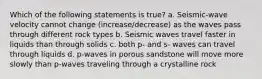 Which of the following statements is true? a. Seismic-wave velocity cannot change (increase/decrease) as the waves pass through different rock types b. Seismic waves travel faster in liquids than through solids c. both p- and s- waves can travel through liquids d. p-waves in porous sandstone will move more slowly than p-waves traveling through a crystalline rock