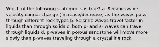 Which of the following statements is true? a. Seismic-wave velocity cannot change (increase/decrease) as the waves pass through different rock types b. <a href='https://www.questionai.com/knowledge/kRzCHPc0qf-seismic-waves' class='anchor-knowledge'>seismic waves</a> travel faster in liquids than through solids c. both p- and s- waves can travel through liquids d. p-waves in porous sandstone will move more slowly than p-waves traveling through a crystalline rock