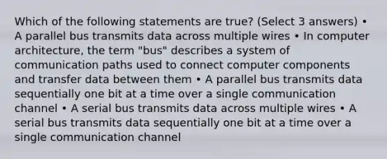 Which of the following statements are true? (Select 3 answers) • A parallel bus transmits data across multiple wires • In computer architecture, the term "bus" describes a system of communication paths used to connect computer components and transfer data between them • A parallel bus transmits data sequentially one bit at a time over a single communication channel • A serial bus transmits data across multiple wires • A serial bus transmits data sequentially one bit at a time over a single communication channel