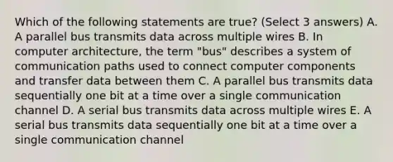 Which of the following statements are true? (Select 3 answers) A. A parallel bus transmits data across multiple wires B. In computer architecture, the term "bus" describes a system of communication paths used to connect computer components and transfer data between them C. A parallel bus transmits data sequentially one bit at a time over a single communication channel D. A serial bus transmits data across multiple wires E. A serial bus transmits data sequentially one bit at a time over a single communication channel