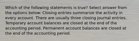 Which of the following statements is true? Select answer from the options below: Closing entries summarize the activity in every account. There are usually three closing journal entries. Temporary account balances are closed at the end of the accounting period. Permanent account balances are closed at the end of the accounting period.