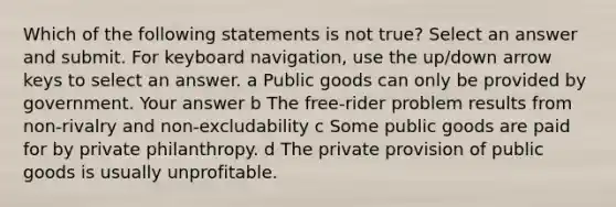 Which of the following statements is not true? Select an answer and submit. For keyboard navigation, use the up/down arrow keys to select an answer. a Public goods can only be provided by government. Your answer b The free-rider problem results from non-rivalry and non-excludability c Some public goods are paid for by private philanthropy. d The private provision of public goods is usually unprofitable.