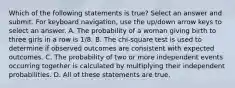 Which of the following statements is true? Select an answer and submit. For keyboard navigation, use the up/down arrow keys to select an answer. A. The probability of a woman giving birth to three girls in a row is 1/8. B. The chi-square test is used to determine if observed outcomes are consistent with expected outcomes. C. The probability of two or more independent events occurring together is calculated by multiplying their independent probabilities. D. All of these statements are true.