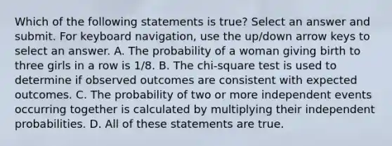 Which of the following statements is true? Select an answer and submit. For keyboard navigation, use the up/down arrow keys to select an answer. A. The probability of a woman giving birth to three girls in a row is 1/8. B. The chi-square test is used to determine if observed outcomes are consistent with expected outcomes. C. The probability of two or more independent events occurring together is calculated by multiplying their independent probabilities. D. All of these statements are true.