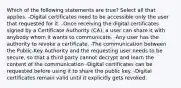 Which of the following statements are true? Select all that applies. -Digital certificates need to be accessible only the user that requested for it. -Once receiving the digital certificates signed by a Certificate Authority (CA), a user can share it with anybody whom it wants to communicate. -Any user has the authority to revoke a certificate. -The communication between the Public-Key Authority and the requesting user needs to be secure, so that a third party cannot decrypt and learn the content of the communication -Digital certificates can be requested before using it to share the public key. -Digital certificates remain valid until it explicitly gets revoked.