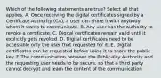 Which of the following statements are true? Select all that applies. A. Once receiving the digital certificates signed by a Certificate Authority (CA), a user can share it with anybody whom it wants to communicate. B. Any user has the authority to revoke a certificate. C. Digital certificates remain valid until it explicitly gets revoked. D. Digital certificates need to be accessible only the user that requested for it. E. Digital certificates can be requested before using it to share the public key. F. The communication between the Public-Key Authority and the requesting user needs to be secure, so that a third party cannot decrypt and learn the content of the communication