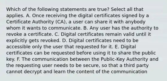 Which of the following statements are true? Select all that applies. A. Once receiving the digital certificates signed by a Certificate Authority (CA), a user can share it with anybody whom it wants to communicate. B. Any user has the authority to revoke a certificate. C. Digital certificates remain valid until it explicitly gets revoked. D. Digital certificates need to be accessible only the user that requested for it. E. Digital certificates can be requested before using it to share the public key. F. The communication between the Public-Key Authority and the requesting user needs to be secure, so that a third party cannot decrypt and learn the content of the communication