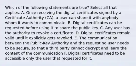 Which of the following statements are true? Select all that applies. A. Once receiving the digital certificates signed by a Certificate Authority (CA), a user can share it with anybody whom it wants to communicate. B. Digital certificates can be requested before using it to share the public key. C. Any user has the authority to revoke a certificate. D. Digital certificates remain valid until it explicitly gets revoked. E. The communication between the Public-Key Authority and the requesting user needs to be secure, so that a third party cannot decrypt and learn the content of the communication F. Digital certificates need to be accessible only the user that requested for it.