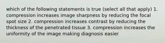 which of the following statements is true (select all that apply) 1. compression increases image sharpness by reducing the focal spot size 2. compression increases contrast by reducing the thickness of the penetrated tissue 3. compression increases the uniformity of the image making diagnosis easier