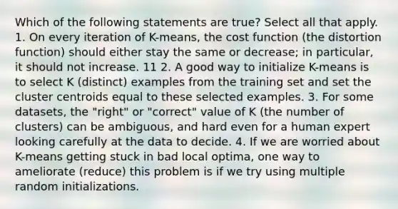 Which of the following statements are true? Select all that apply. 1. On every iteration of K-means, the cost function (the distortion function) should either stay the same or decrease; in particular, it should not increase. 11 2. A good way to initialize K-means is to select K (distinct) examples from the training set and set the cluster centroids equal to these selected examples. 3. For some datasets, the "right" or "correct" value of K (the number of clusters) can be ambiguous, and hard even for a human expert looking carefully at the data to decide. 4. If we are worried about K-means getting stuck in bad local optima, one way to ameliorate (reduce) this problem is if we try using multiple random initializations.