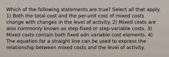 Which of the following statements are true? Select all that apply. 1) Both the total cost and the per-unit cost of mixed costs change with changes in the level of activity. 2) Mixed costs are also commonly known as step-fixed or step-variable costs. 3) Mixed costs contain both fixed adn variable cost elements. 4) The equation for a straight line can be used to express the relationship between mixed costs and the level of activity.