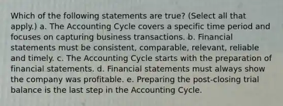 Which of the following statements are true? (Select all that apply.) a. The Accounting Cycle covers a specific time period and focuses on capturing business transactions. b. Financial statements must be consistent, comparable, relevant, reliable and timely. c. The Accounting Cycle starts with the preparation of financial statements. d. Financial statements must always show the company was profitable. e. Preparing the post-closing trial balance is the last step in the Accounting Cycle.