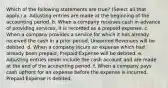 Which of the following statements are true? (Select all that apply.) a. Adjusting entries are made at the beginning of the accounting period. b. When a company receives cash in advance of providing services, it is recorded as a prepaid expense. c. When a company provides a service for which it has already received the cash in a prior period, Unearned Revenues will be debited. d. When a company incurs an expense which had already been prepaid, Prepaid Expense will be debited. e. Adjusting entries never include the cash account and are made at the end of the accounting period. f. When a company pays cash upfront for an expense before the expense is incurred, Prepaid Expense is debited.