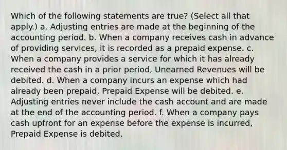 Which of the following statements are true? (Select all that apply.) a. Adjusting entries are made at the beginning of the accounting period. b. When a company receives cash in advance of providing services, it is recorded as a prepaid expense. c. When a company provides a service for which it has already received the cash in a prior period, Unearned Revenues will be debited. d. When a company incurs an expense which had already been prepaid, Prepaid Expense will be debited. e. Adjusting entries never include the cash account and are made at the end of the accounting period. f. When a company pays cash upfront for an expense before the expense is incurred, Prepaid Expense is debited.