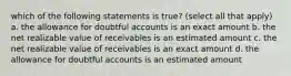 which of the following statements is true? (select all that apply) a. the allowance for doubtful accounts is an exact amount b. the net realizable value of receivables is an estimated amount c. the net realizable value of receivables is an exact amount d. the allowance for doubtful accounts is an estimated amount