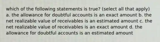 which of the following statements is true? (select all that apply) a. the allowance for doubtful accounts is an exact amount b. the net realizable value of receivables is an estimated amount c. the net realizable value of receivables is an exact amount d. the allowance for doubtful accounts is an estimated amount