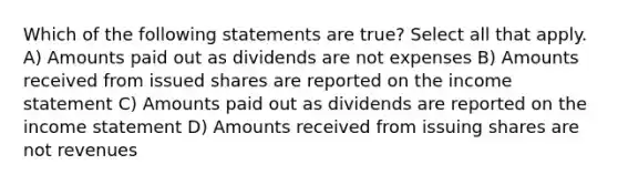 Which of the following statements are true? Select all that apply. A) Amounts paid out as dividends are not expenses B) Amounts received from issued shares are reported on the <a href='https://www.questionai.com/knowledge/kCPMsnOwdm-income-statement' class='anchor-knowledge'>income statement</a> C) Amounts paid out as dividends are reported on the income statement D) Amounts received from issuing shares are not revenues