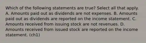 Which of the following statements are true? Select all that apply. A. Amounts paid out as dividends are not expenses. B. Amounts paid out as dividends are reported on the income statement. C. Amounts received from issuing stock are not revenues. D. Amounts received from issued stock are reported on the income statement. (ch1)