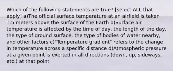 Which of the following statements are true? [select ALL that apply] a)The official surface temperature at an airfield is taken 1.5 meters above the surface of the Earth b)Surface air temperature is affected by the time of day, the length of the day, the type of ground surface, the type of bodies of water nearby, and other factors c)"Temperature gradient" refers to the change in temperature across a specific distance d)Atmospheric pressure at a given point is exerted in all directions (down, up, sideways, etc.) at that point