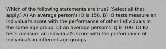 Which of the following statements are true? (Select all that apply.) A) An average person's IQ is 150. B) IQ tests measure an individual's score with the performance of other individuals in the same age group. C) An average person's IQ is 100. D) IQ tests measure an individual's score with the performance of individuals in different age groups.