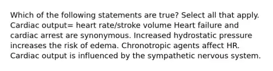 Which of the following statements are true? Select all that apply. <a href='https://www.questionai.com/knowledge/kyxUJGvw35-cardiac-output' class='anchor-knowledge'>cardiac output</a>= heart rate/stroke volume Heart failure and cardiac arrest are synonymous. Increased hydrostatic pressure increases the risk of edema. Chronotropic agents affect HR. Cardiac output is influenced by the sympathetic nervous system.