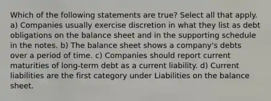 Which of the following statements are true? Select all that apply. a) Companies usually exercise discretion in what they list as debt obligations on the balance sheet and in the supporting schedule in the notes. b) The balance sheet shows a company's debts over a period of time. c) Companies should report current maturities of long-term debt as a current liability. d) Current liabilities are the first category under Liabilities on the balance sheet.