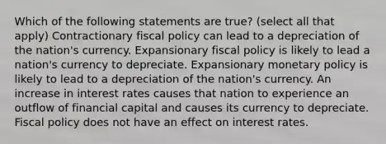 Which of the following statements are true? (select all that apply) Contractionary fiscal policy can lead to a depreciation of the nation's currency. Expansionary fiscal policy is likely to lead a nation's currency to depreciate. Expansionary monetary policy is likely to lead to a depreciation of the nation's currency. An increase in interest rates causes that nation to experience an outflow of financial capital and causes its currency to depreciate. Fiscal policy does not have an effect on interest rates.