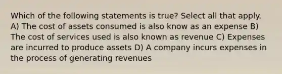 Which of the following statements is true? Select all that apply. A) The cost of assets consumed is also know as an expense B) The cost of services used is also known as revenue C) Expenses are incurred to produce assets D) A company incurs expenses in the process of generating revenues