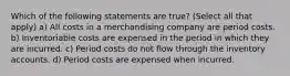 Which of the following statements are true? (Select all that apply) a) All costs in a merchandising company are period costs. b) Inventoriable costs are expensed in the period in which they are incurred. c) Period costs do not flow through the inventory accounts. d) Period costs are expensed when incurred.