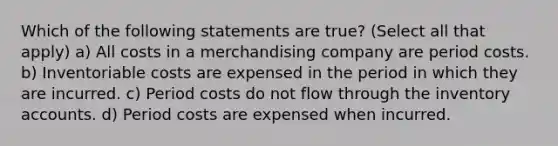 Which of the following statements are true? (Select all that apply) a) All costs in a merchandising company are period costs. b) Inventoriable costs are expensed in the period in which they are incurred. c) Period costs do not flow through the inventory accounts. d) Period costs are expensed when incurred.