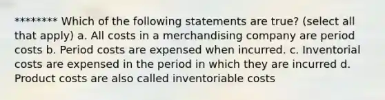 ******** Which of the following statements are true? (select all that apply) a. All costs in a merchandising company are period costs b. Period costs are expensed when incurred. c. Inventorial costs are expensed in the period in which they are incurred d. Product costs are also called inventoriable costs