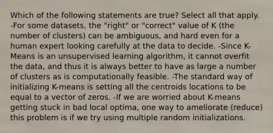 Which of the following statements are true? Select all that apply. -For some datasets, the "right" or "correct" value of K (the number of clusters) can be ambiguous, and hard even for a human expert looking carefully at the data to decide. -Since K-Means is an unsupervised learning algorithm, it cannot overfit the data, and thus it is always better to have as large a number of clusters as is computationally feasible. -The standard way of initializing K-means is setting all the centroids locations to be equal to a vector of zeros. -If we are worried about K-means getting stuck in bad local optima, one way to ameliorate (reduce) this problem is if we try using multiple random initializations.