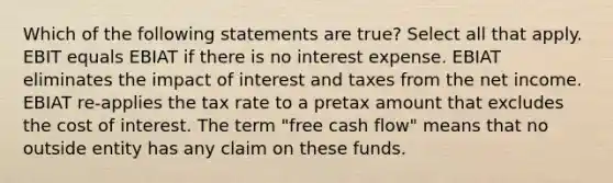 Which of the following statements are true? Select all that apply. EBIT equals EBIAT if there is no interest expense. EBIAT eliminates the impact of interest and taxes from the net income. EBIAT re-applies the tax rate to a pretax amount that excludes the cost of interest. The term "free cash flow" means that no outside entity has any claim on these funds.