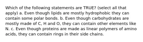 Which of the following statements are TRUE? (select all that apply) a. Even though lipids are mostly hydrophobic they can contain some polar bonds. b. Even though carbohydrates are mostly made of C, H and O, they can contain other elements like N. c. Even though proteins are made as linear polymers of amino acids, they can contain rings in their side chains.