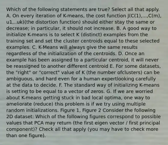 Which of the following statements are true? Select all that apply. A. On every iteration of K-means, the cost function J(C(1),...,C(m), u1,..uk)(the distortion function) should either stay the same or decrease; in particular, it should not increase. B. A good way to initialize K-means is to select K (distinct) examples from the training set and set the cluster centroids equal to these selected examples. C. K-Means will always give the same results regardless of the initialization of the centroids. D. Once an example has been assigned to a particular centroid, it will never be reassigned to another different centroid E. For some datasets, the "right" or "correct" value of K (the number ofclusters) can be ambiguous, and hard even for a human expertlooking carefully at the data to decide. F. The standard way of initializing K-means is setting to be equal to a vector of zeros. G. If we are worried about K-means getting stuck in bad local optima, one way to ameliorate (reduce) this problem is if we try using multiple random initializations. Figure 1, Figure 2 Consider the following 2D dataset: Which of the following figures correspond to possible values that PCA may return (the first eigen vector / first principal component)? Check all that apply (you may have to check more than one figure).