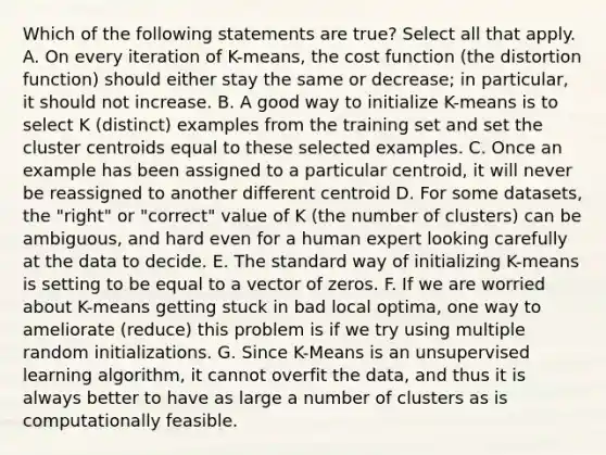 Which of the following statements are true? Select all that apply. A. On every iteration of K-means, the cost function (the distortion function) should either stay the same or decrease; in particular, it should not increase. B. A good way to initialize K-means is to select K (distinct) examples from the training set and set the cluster centroids equal to these selected examples. C. Once an example has been assigned to a particular centroid, it will never be reassigned to another different centroid D. For some datasets, the "right" or "correct" value of K (the number of clusters) can be ambiguous, and hard even for a human expert looking carefully at the data to decide. E. The standard way of initializing K-means is setting to be equal to a vector of zeros. F. If we are worried about K-means getting stuck in bad local optima, one way to ameliorate (reduce) this problem is if we try using multiple random initializations. G. Since K-Means is an unsupervised learning algorithm, it cannot overfit the data, and thus it is always better to have as large a number of clusters as is computationally feasible.